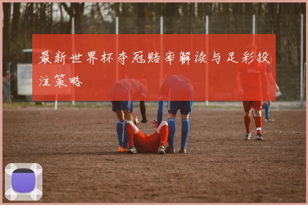 最新世界杯夺冠赔率解读与足彩投注策略