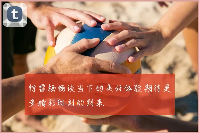 特雷杨畅谈当下的美好体验期待更多精彩时刻的到来