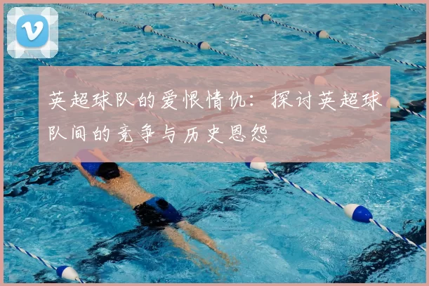 英超球队的爱恨情仇：探讨英超球队间的竞争与历史恩怨