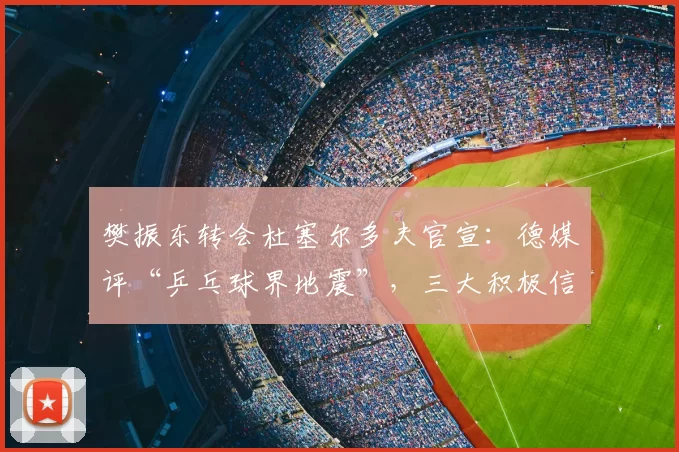 樊振东转会杜塞尔多夫官宣：德媒评“乒乓球界地震”，三大积极信号浮现
