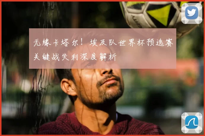 无缘卡塔尔!埃及队世界杯预选赛关键战失利深度解析