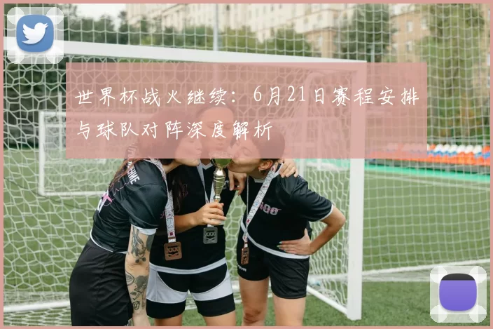 世界杯战火继续:6月21日赛程安排与球队对阵深度解析