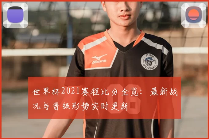 世界杯2021赛程比分全览:最新战况与晋级形势实时更新