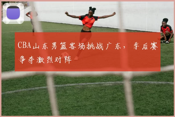 CBA山东男篮客场挑战广东,季后赛争夺激烈对阵