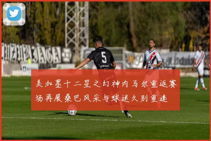 美加墨十二星之幻神内马尔重返赛场再展桑巴风采与球迷久别重逢