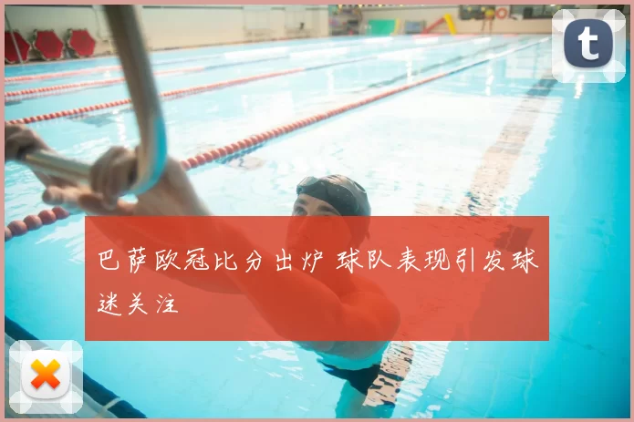巴萨欧冠比分出炉 球队表现引发球迷关注