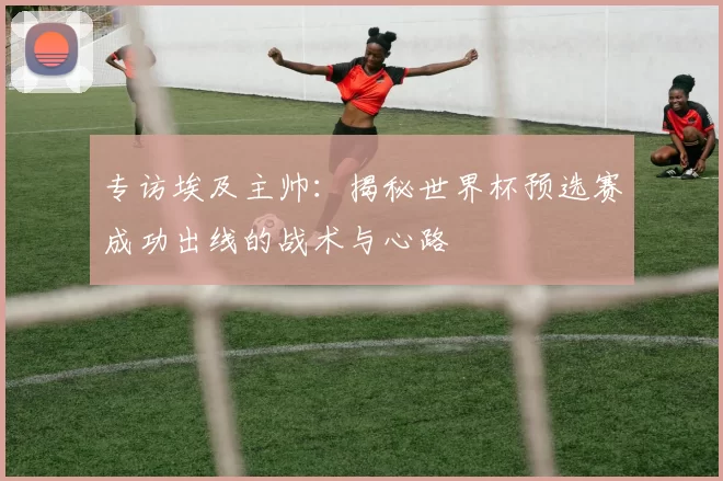 专访埃及主帅：揭秘世界杯预选赛成功出线的战术与心路