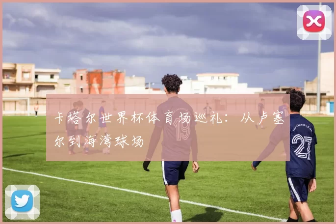 卡塔尔世界杯体育场巡礼：从卢塞尔到海湾球场