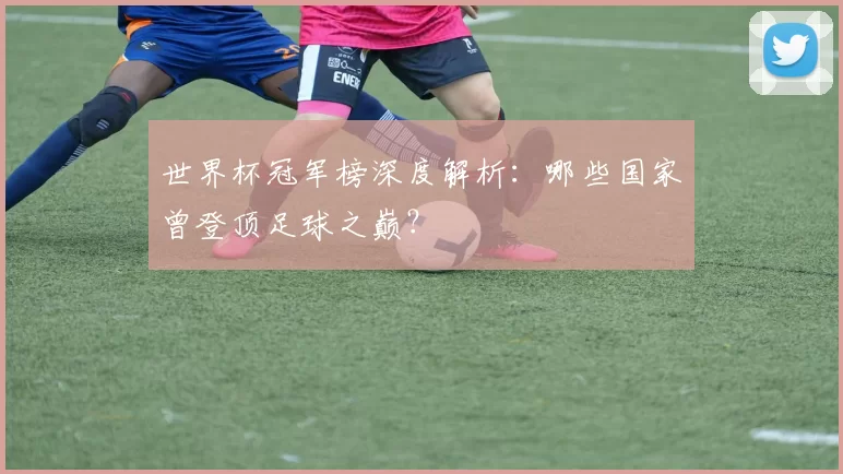 世界杯冠军榜深度解析：哪些国家曾登顶足球之巅？