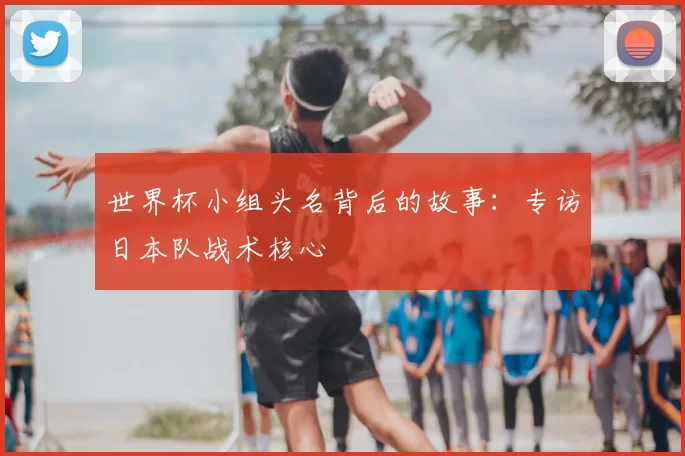世界杯小组头名背后的故事:专访日本队战术核心