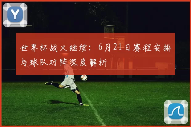 世界杯战火继续：6月21日赛程安排与球队对阵深度解析