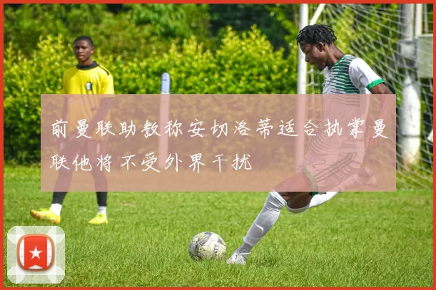 前曼联助教称安切洛蒂适合执掌曼联他将不受外界干扰