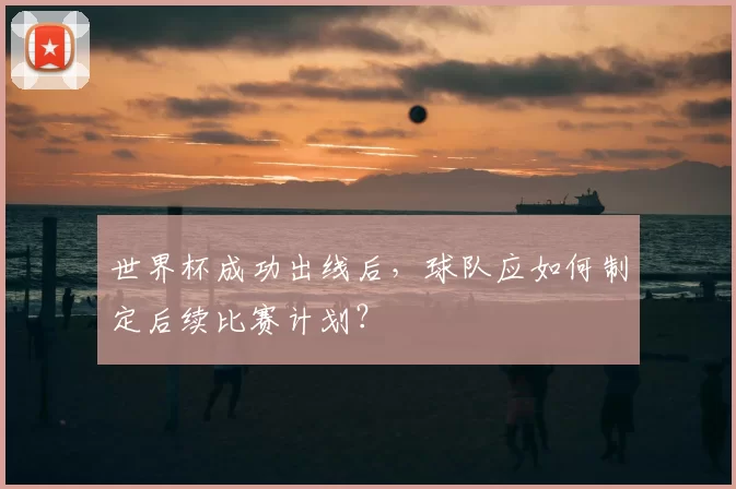 世界杯成功出线后,球队应如何制定后续比赛计划?