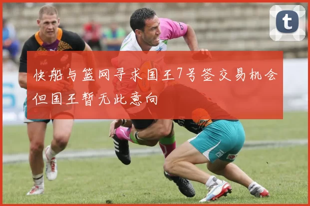 快船与篮网寻求国王7号签交易机会但国王暂无此意向