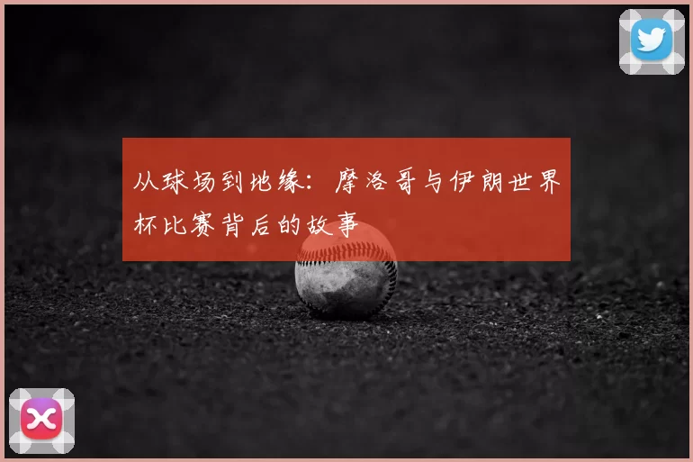 从球场到地缘:摩洛哥与伊朗世界杯比赛背后的故事