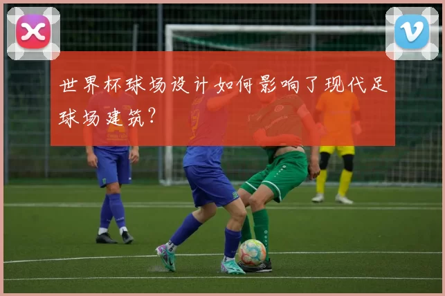 世界杯球场设计如何影响了现代足球场建筑?