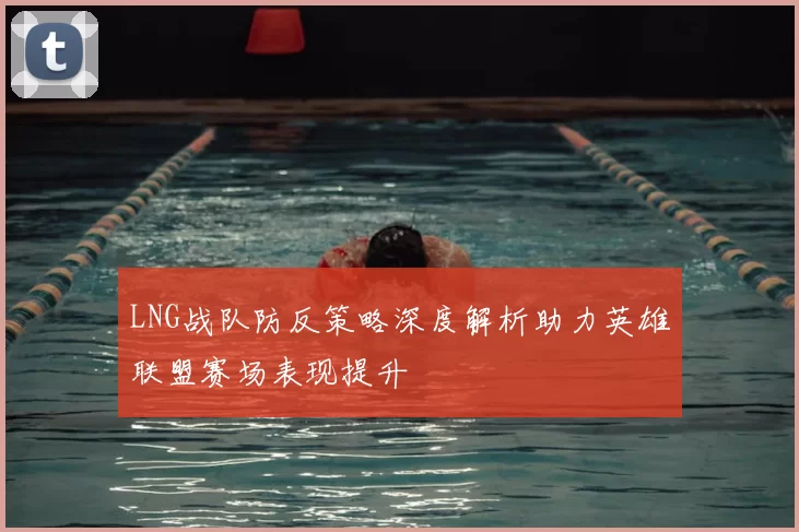 LNG战队防反策略深度解析助力英雄联盟赛场表现提升