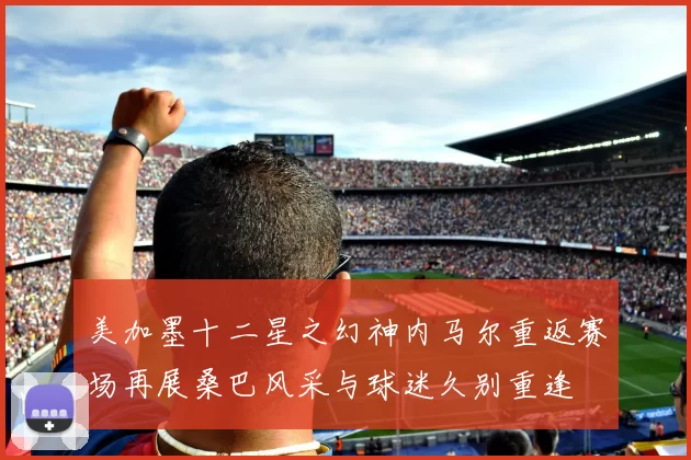 美加墨十二星之幻神内马尔重返赛场再展桑巴风采与球迷久别重逢