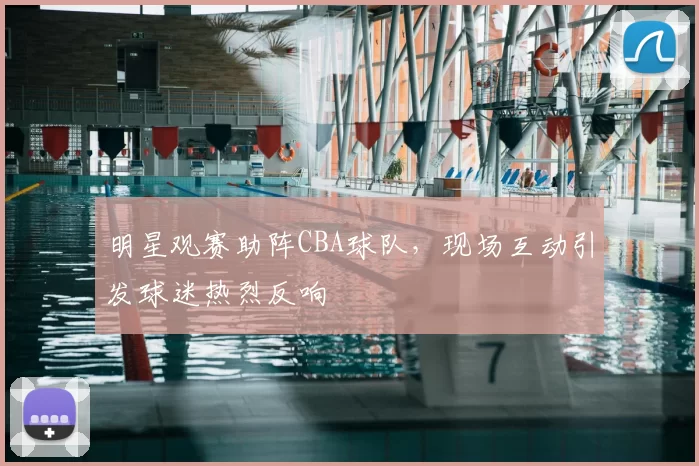 明星观赛助阵CBA球队,现场互动引发球迷热烈反响