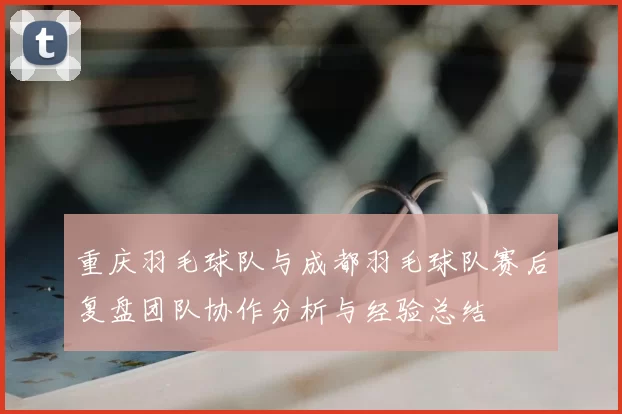 重庆羽毛球队与成都羽毛球队赛后复盘团队协作分析与经验总结