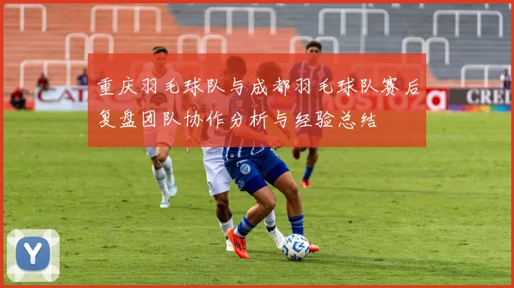 重庆羽毛球队与成都羽毛球队赛后复盘团队协作分析与经验总结