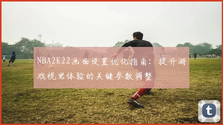 NBA2K22画面设置优化指南：提升游戏视觉体验的关键参数调整