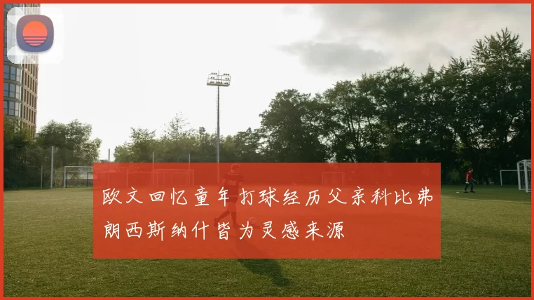 欧文回忆童年打球经历父亲科比弗朗西斯纳什皆为灵感来源