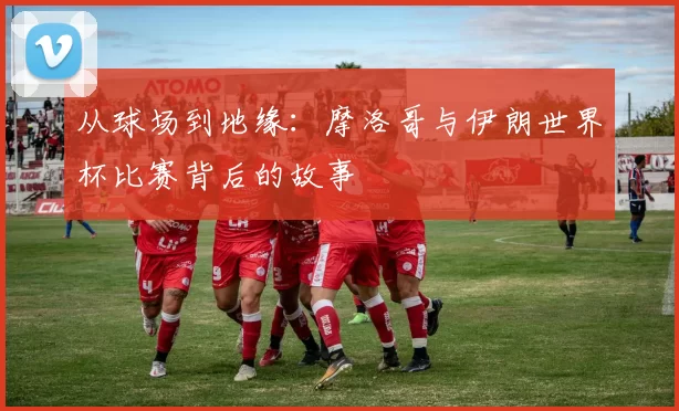 从球场到地缘:摩洛哥与伊朗世界杯比赛背后的故事