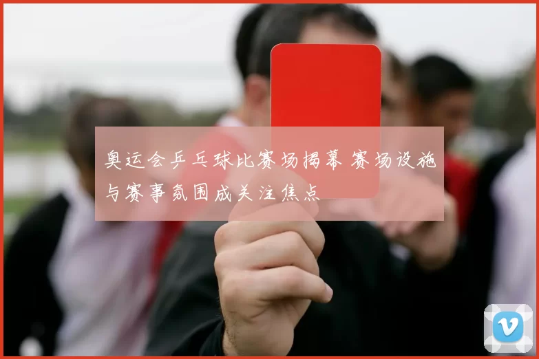 奥运会乒乓球比赛场揭幕 赛场设施与赛事氛围成关注焦点