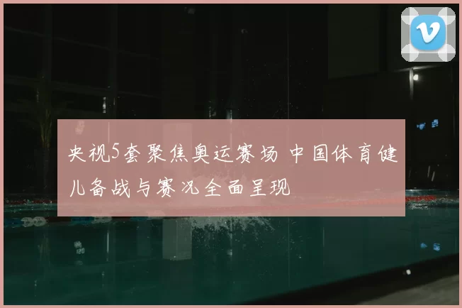 央视5套聚焦奥运赛场 中国体育健儿备战与赛况全面呈现