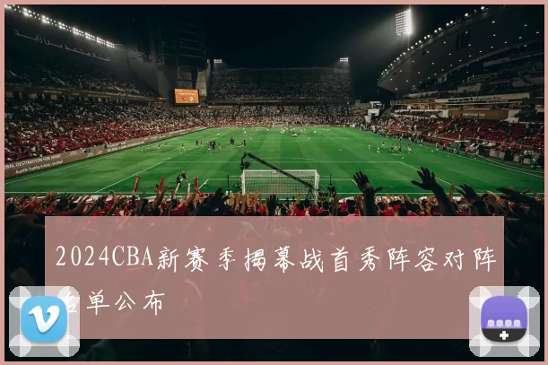2024CBA新赛季揭幕战首秀阵容对阵名单公布