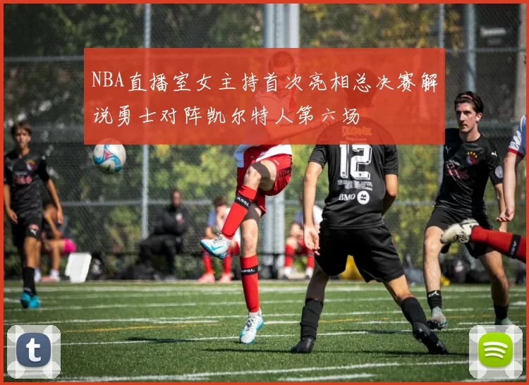 NBA直播室女主持首次亮相总决赛解说勇士对阵凯尔特人第六场
