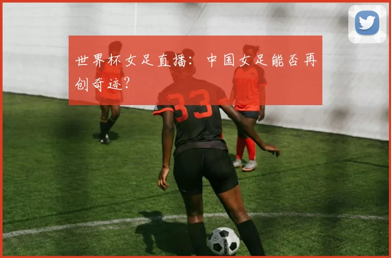 世界杯女足直播:中国女足能否再创奇迹?