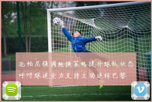 孔帕尼强调轮换策略提升球队状态呼吁球迷全力支持主场逆转巴黎