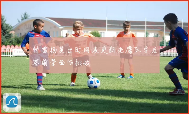 特雷杨复出时间表更新老鹰队季后赛前景面临挑战