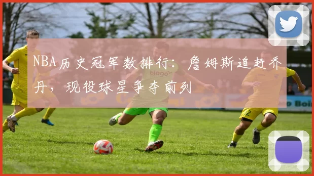 NBA历史冠军数排行：詹姆斯追赶乔丹，现役球星争夺前列