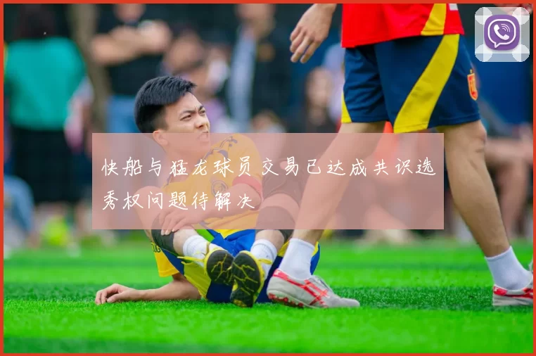 快船与猛龙球员交易已达成共识选秀权问题待解决