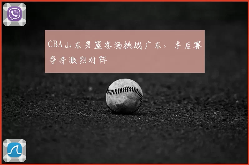 CBA山东男篮客场挑战广东，季后赛争夺激烈对阵