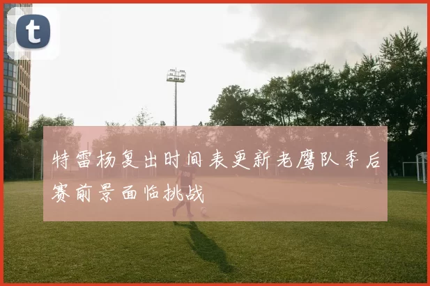 特雷杨复出时间表更新老鹰队季后赛前景面临挑战