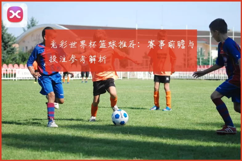 竞彩世界杯篮球推荐:赛事前瞻与投注参考解析