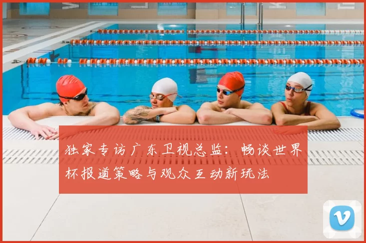 独家专访广东卫视总监:畅谈世界杯报道策略与观众互动新玩法