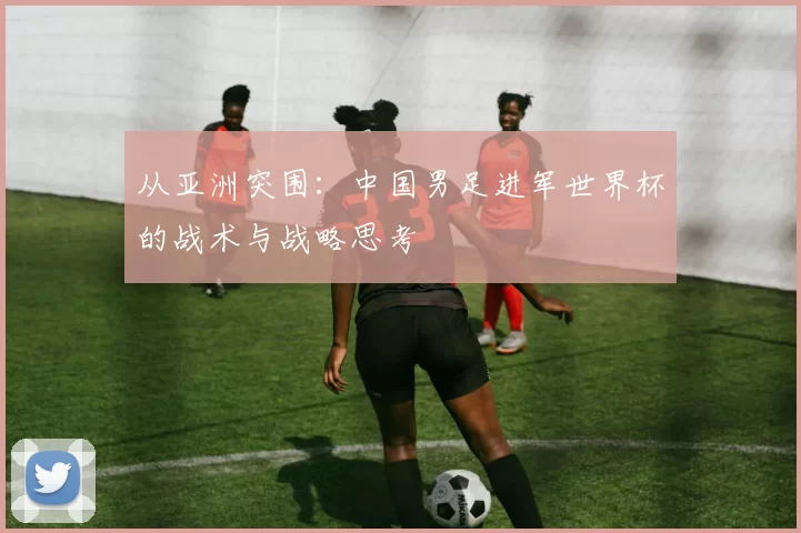 从亚洲突围:中国男足进军世界杯的战术与战略思考