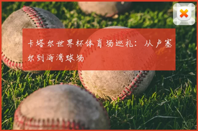 卡塔尔世界杯体育场巡礼:从卢塞尔到海湾球场