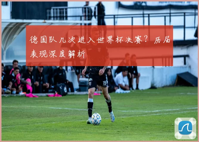 德国队几次进入世界杯决赛?历届表现深度解析
