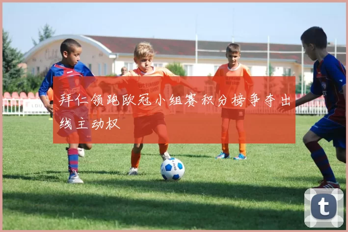 拜仁领跑欧冠小组赛积分榜争夺出线主动权