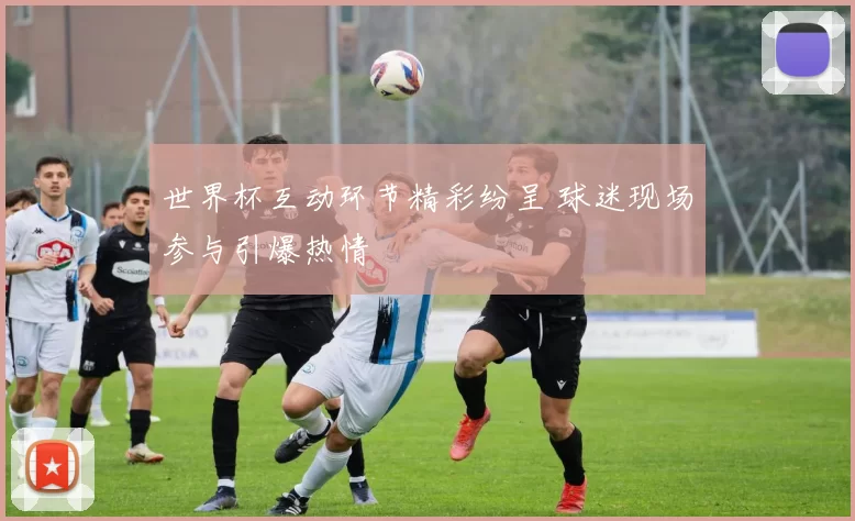 世界杯互动环节精彩纷呈 球迷现场参与引爆热情