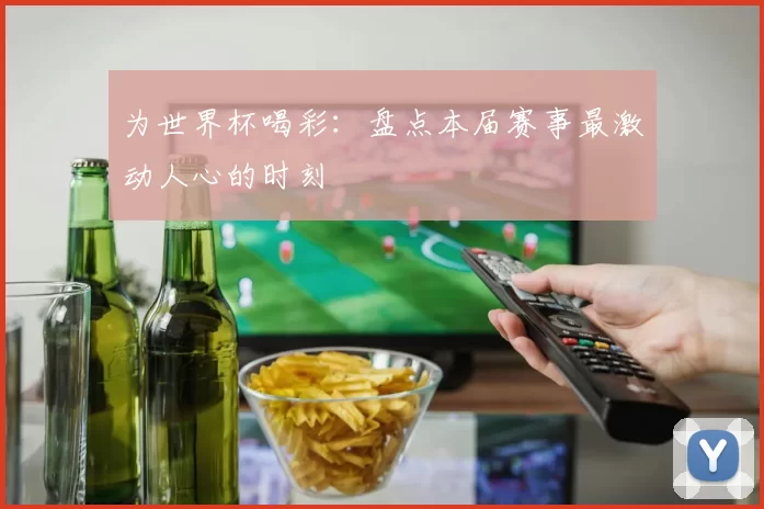 为世界杯喝彩：盘点本届赛事最激动人心的时刻