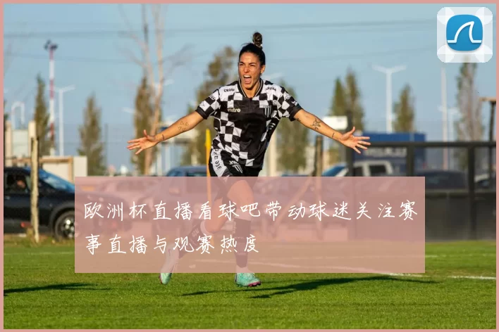 欧洲杯直播看球吧带动球迷关注赛事直播与观赛热度